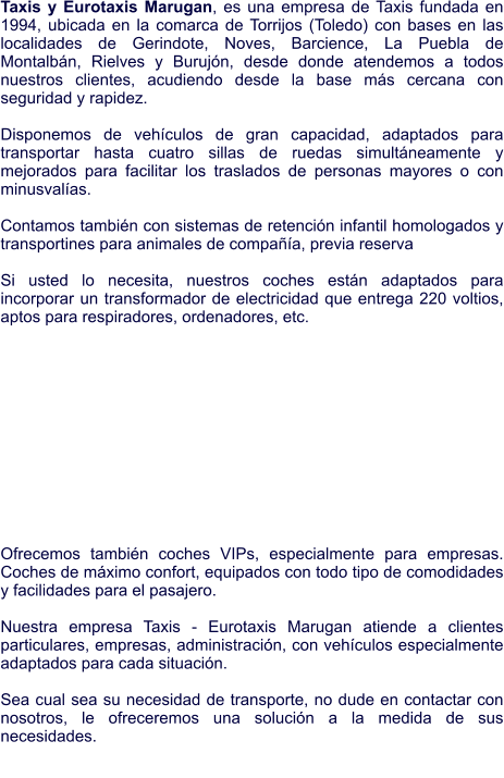 Taxis y Eurotaxis Marugan, es una empresa de Taxis fundada en 1994, ubicada en la comarca de Torrijos (Toledo) con bases en las localidades de Gerindote, Noves, Barcience, La Puebla de Montalbán, Rielves y Burujón, desde donde atendemos a todos nuestros clientes, acudiendo desde la base más cercana con seguridad y rapidez.   Disponemos de vehículos de gran capacidad, adaptados para transportar hasta cuatro sillas de ruedas simultáneamente y mejorados para facilitar los traslados de personas mayores o con minusvalías.  Contamos también con sistemas de retención infantil homologados y transportines para animales de compañía, previa reserva  Si usted lo necesita, nuestros coches están adaptados para incorporar un transformador de electricidad que entrega 220 voltios, aptos para respiradores, ordenadores, etc.             Ofrecemos también coches VIPs, especialmente para empresas. Coches de máximo confort, equipados con todo tipo de comodidades y facilidades para el pasajero.   Nuestra empresa Taxis - Eurotaxis Marugan atiende a clientes particulares, empresas, administración, con vehículos especialmente adaptados para cada situación.   Sea cual sea su necesidad de transporte, no dude en contactar con nosotros, le ofreceremos una solución a la medida de sus necesidades.