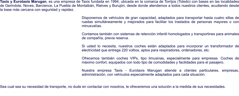 Taxis y Eurotaxis Marugan, es una empresa de Taxis fundada en 1994, ubicada en la comarca de Torrijos (Toledo) con bases en las localidades de Gerindote, Noves, Barcience, La Puebla de Montalbán, Rielves y Burujón, desde donde atendemos a todos nuestros clientes, acudiendo desde la base más cercana con seguridad y rapidez.   Disponemos de vehículos de gran capacidad, adaptados para transportar hasta cuatro sillas de ruedas simultáneamente y mejorados para facilitar los traslados de personas mayores o con minusvalías.  Contamos también con sistemas de retención infantil homologados y transportines para animales de compañía, previa reserva.  Si usted lo necesita, nuestros coches están adaptados para incorporar un transformador de electricidad que entrega 220 voltios, aptos para respiradores, ordenadores, etc.  Ofrecemos también coches VIPs, tipo limusinas, especialmente para empresas. Coches de máximo confort, equipados con todo tipo de comodidades y facilidades para el pasajero.   Nuestra empresa Taxis - Eurotaxis Marugan atiende a clientes particulares, empresas, administración, con vehículos especialmente adaptados para cada situación.    Sea cual sea su necesidad de transporte, no dude en contactar con nosotros, le ofreceremos una solución a la medida de sus necesidades.